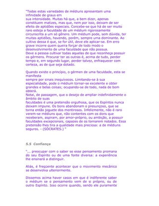 "Todas estas variedades de médiuns apresentam uma
infinidade de graus em
sua intensidade. Muitas há que, a bem dizer, apenas
constituem matizes, mas que, nem por isso, deixam de ser
efeito de aptidões especiais. Concebe-se que há de ser muito
raro esteja a faculdade de um médium rigorosamente
circunscrita a um só gênero. Um médium pode, sem dúvida, ter
muitas aptidões, havendo, porém, sempre uma dominante. Ao
cultivo dessa é que, se for útil, deve ele aplicar-se. Em erro
grave incorre quem queira forçar de todo modo o
desenvolvimento de uma faculdade que não possua.
Deve a pessoa cultivar todas aquelas de que reconheça possuir
os gérmens. Procurar ter as outras é, acima de tudo, perder
tempo e, em segundo lugar, perder talvez, enfraquecer com
certeza, as de que seja dotado.
Quando existe o princípio, o gérmen de uma faculdade, esta se
manifesta
sempre por sinais inequívocos. Limitando-se à sua
especialidade, pode o médium tornar-se excelente e obter
grandes e belas coisas; ocupando-se de todo, nada de bom
obterá.
Notai, de passagem, que o desejo de ampliar indefinidamente o
âmbito de suas
faculdades é uma pretensão orgulhosa, que os Espíritos nunca
deixam impune. Os bons abandonam o presunçoso, que se
torna então joguete dos mentirosos. Infelizmente, não é raro
verem-se médiuns que, não contentes com os dons que
receberam, aspiram, por amor-próprio, ou ambição, a possuir
faculdades excepcionais, capazes de os tornarem notados. Essa
pretensão lhes tira a qualidade mais preciosa: a de médiuns
seguros. - (SÓCRATES.) “
5.5 Confiança
"... preocupar com o saber se esse pensamento promana
do seu Espírito ou de uma fonte diversa: a experiência
lhe ensinará a distinguir.
Aliás, é freqüente acontecer que o movimento mecânico
se desenvolva ulteriormente.
Dissemos acima haver casos em que é indiferente saber
o médium se o pensamento vem de si próprio, ou de
outro Espírito. Isso ocorre quando, sendo ele puramente
 