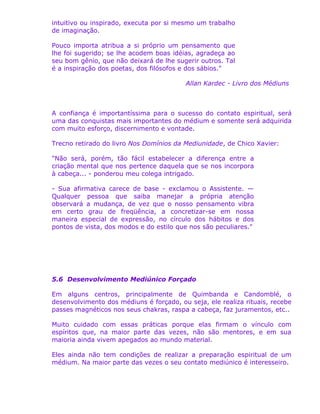 intuitivo ou inspirado, executa por si mesmo um trabalho
de imaginação.
Pouco importa atribua a si próprio um pensamento que
lhe foi sugerido; se lhe acodem boas idéias, agradeça ao
seu bom gênio, que não deixará de lhe sugerir outros. Tal
é a inspiração dos poetas, dos filósofos e dos sábios."
Allan Kardec - Livro dos Médiuns
A confiança é importantíssima para o sucesso do contato espiritual, será
uma das conquistas mais importantes do médium e somente será adquirida
com muito esforço, discernimento e vontade.
Trecno retirado do livro Nos Domínios da Mediunidade, de Chico Xavier:
"Não será, porém, tão fácil estabelecer a diferença entre a
criação mental que nos pertence daquela que se nos incorpora
à cabeça... - ponderou meu colega intrigado.
- Sua afirmativa carece de base - exclamou o Assistente. —
Qualquer pessoa que saiba manejar a própria atenção
observará a mudança, de vez que o nosso pensamento vibra
em certo grau de freqüência, a concretizar-se em nossa
maneira especial de expressão, no círculo dos hábitos e dos
pontos de vista, dos modos e do estilo que nos são peculiares."
5.6 Desenvolvimento Mediúnico Forçado
Em alguns centros, principalmente de Quimbanda e Candomblé, o
desenvolvimento dos médiuns é forçado, ou seja, ele realiza rituais, recebe
passes magnéticos nos seus chakras, raspa a cabeça, faz juramentos, etc..
Muito cuidado com essas práticas porque elas firmam o vínculo com
espíritos que, na maior parte das vezes, não são mentores, e em sua
maioria ainda vivem apegados ao mundo material.
Eles ainda não tem condições de realizar a preparação espiritual de um
médium. Na maior parte das vezes o seu contato mediúnico é interesseiro.
 