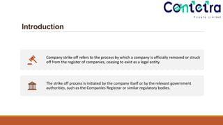 Introduction
Company strike off refers to the process by which a company is officially removed or struck
off from the register of companies, ceasing to exist as a legal entity.
The strike off process is initiated by the company itself or by the relevant government
authorities, such as the Companies Registrar or similar regulatory bodies.
 