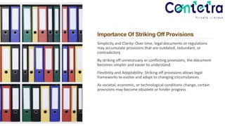 Importance Of Striking Off Provisions
Simplicity and Clarity: Over time, legal documents or regulations
may accumulate provisions that are outdated, redundant, or
contradictory.
By striking off unnecessary or conflicting provisions, the document
becomes simpler and easier to understand.
Flexibility and Adaptability: Striking off provisions allows legal
frameworks to evolve and adapt to changing circumstances.
As societal, economic, or technological conditions change, certain
provisions may become obsolete or hinder progress
 