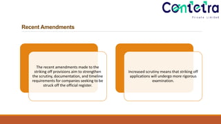 Recent Amendments
The recent amendments made to the
striking off provisions aim to strengthen
the scrutiny, documentation, and timeline
requirements for companies seeking to be
struck off the official register.
Increased scrutiny means that striking off
applications will undergo more rigorous
examination.
 