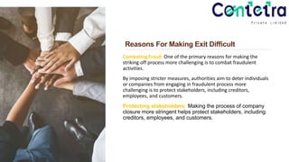 Reasons For Making Exit Difficult
Combating Fraud: One of the primary reasons for making the
striking off process more challenging is to combat fraudulent
activities.
By imposing stricter measures, authorities aim to deter individuals
or companies from engaging in fraudulent process more
challenging is to protect stakeholders, including creditors,
employees, and customers.
Protecting stakeholders: Making the process of company
closure more stringent helps protect stakeholders, including
creditors, employees, and customers.
 