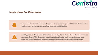 Implications For Companies
Increased administrative burden: The amendments may impose additional administrative
requirements on companies, resulting in an increased burden.
Lengthy process: The extended timelines for closing down dormant or defunct companies
can cause delays. This delay may result in additional costs, such as maintenance fees,
taxes, and other regulatory obligations associated with keeping the company active
 