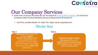 Our Company Services
 Strike That is A Service That Helps You Get The Details Of “STRUCK OFF” Companies, for Hassle-free
Compliance With The New Mandatory Disclosure Requirement Of Schedule III.
Step 1- Step 2-
Upload your list MCA Struck Off
Vendors /suppliers
with their GST numbers (which
is easily available with every
finance team). For those vendors
where GST number is not available,
our tool can also do a PAN or CIN
based search.
Receive the output in record
time (powered by our AI-
enabled tool that scrapes through
MCA website for you – leaving no
room for manual errors)
 ConTeTra provides Solution for below Two Steps only by using below tool-
 