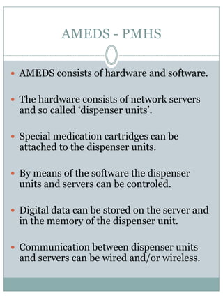 AMEDS - PMHSAMEDS consists of hardware and software.The hardware consists of network servers and socalled ‘dispenser units’.Special medication cartridges canbeattached to the dispenser units.Bymeans of the software the dispenser units and servers canbecontroled.Digital data canbestoredon the server and in the memory of the dispenser unit. Communicationbetween dispenser units and servers canbewired and/orwireless. 