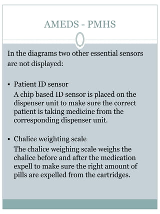 SensorsAMEDS - PMHSThe computer is fullyfunctional and has all connections, like USB, monitor, mouse, keyboard, etc. The power supply unit canbeattached to the network and consists of a tranformator and an accumulator.Sensors are strategicallyplaced in the dispenser unit forcontrol and safety.In the lockablecompartmentmedication cartridges canbeattached to the dispenser unit. The medication cartridges containpills in special medication strips. The dispenser units are able to selectivelyexpell the pillsfrom the strips to the pillcollecting system. 