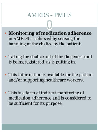 AMEDS - PMHSBymeans of the uniquemedicine codes and adjustments to the cartridges all medicines on a localmarketcanbedispensedwith the AMEDS dispenser units.As soon a cartridge is attached to the dispenser unit a sensor identifies the cartridgewith the specificmedicine code.Thisway the informationabout the sort of medicine and strength of the medicine is automaticallybroughtinto the system.The sensor technique to identify the cartridges is RFID, or barcode based. 