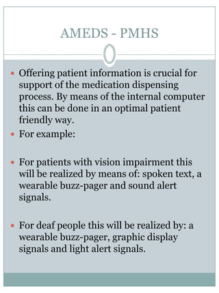 AMEDS - PMHSIn the diagramstwootheressential sensors are notdisplayed:Patient ID sensor	A chip based ID sensor is placedon the dispenser unit to makesure the correct patient is takingmedicinefrom the corresponding dispenser unit.Chaliceweightingscale	The chaliceweighingscaleweighs the chalicebefore and after the medicationexpell to makesure the right amount of pills are expelledfrom the cartridges.