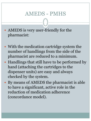 AMEDS - PMHSSafety is an important aspect of AMEDS. Everydispensingprocess at a givendosageormedication time is accompaniedby a sensor basedsafetyalgorithm.In case one step of the algorithm is notadequately met a preprogrammed dispenser behaviour is rendered.Thispreprogrammed dispenser behaviourcanbepredefinedflexibly in accordance to the situation of the patient and healthcareworkersinvolved and the specific step in the algorithm.Onlyif all steps of the algorithm are passed the chalice is made accesiblefor the patient. 