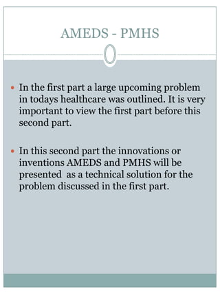 AMEDS - PMHSIn the first part a largeupcomingproblem in todayshealthcare was outlined. It is very important to view the first part beforethissecond part.In thissecond part the innovationsorinventions AMEDS and PMHS willbepresented  as a technicalsolutionfor the problemdiscussed in the first part.