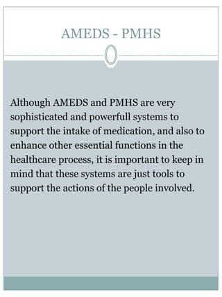 AMEDS - PMHSMonitoring of medicationadherencein AMEDS is achievedbysensing the handling of the chaliceby the patient:Taking the chalice out of the dispenser unit is beingregistered, as is putting in. Thisinformation is availablefor the patient and/orsupportinghealthcareworkers.This is a form of indirect monitoring of medicationadherence and is considered to besufficientforitspurpose.