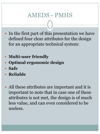 AMEDS - PMHSIn the first part of thispresentation we have definedfourclearattributesfor the design foranappropriatetechnical system:Multi-userfriendlyOptimalergonomic designSafeReliableAll these attributes are important and it is important to notethat in case one of these attributes is not met, the design is of muchlessvalue, and can even considered to beuseless. 