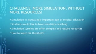 CHALLENGE: MORE SIMULATION, WITHOUT
MORE RESOURCES!
• Simulation in increasingly important part of medical education
• Students would like to have simulation teaching
• Simulation systems are often complex and require resources
• How to lower the threshold?
 