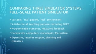 COMPARING THREE SIMULATOR SYSTEMS:
FULL-SCALE PATIENT SIMULATOR
• Versatile, ”real” patient, ”real” environment
• Suitable for all teaching purposes including OSCE
• Programmable scenarios, measured feedback
• Complexity: computers, mannequin, AV-system
• Expensive, requires support, planning and
resources
 