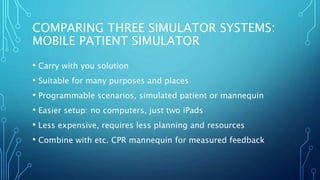 COMPARING THREE SIMULATOR SYSTEMS:
MOBILE PATIENT SIMULATOR
• Carry with you solution
• Suitable for many purposes and places
• Programmable scenarios, simulated patient or mannequin
• Easier setup: no computers, just two iPads
• Less expensive, requires less planning and resources
• Combine with etc. CPR mannequin for measured feedback
 