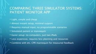 COMPARING THREE SIMULATOR SYSTEMS:
PATIENT MONITOR APP
• Light, simple and cheap
• Almost instant setup, minimal support
• Requires manual input, no programmable scenarios
• Simulated patient or mannequin
• Easier setup: no computers, just two iPads
• Less expensive, requires less planning and resources
• Combine with etc. CPR mannequin for measured feedback
 
