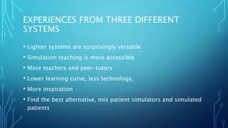 EXPERIENCES FROM THREE DIFFERENT
SYSTEMS
• Lighter systems are surprisingly versatile
• Simulation teaching is more accessible
• More teachers and peer-tutors
• Lower learning curve, less technology,
• More inspiration
• Find the best alternative, mix patient simulators and simulated
patients
 