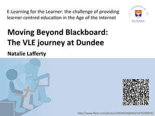 E-­‐Learning	
  for	
  the	
  Learner:	
  the	
  challenge	
  of	
  providing	
  
  learner	
  centred	
  educa6on	
  in	
  the	
  Age	
  of	
  the	
  Internet	
  


	
  	
  	
  Moving	
  Beyond	
  Blackboard:	
  	
  
	
  	
  	
  The	
  VLE	
  journey	
  at	
  Dundee	
  	
  
	
  	
  	
  Natalie	
  Laﬀerty	
  
	
  	
  	
  	
  	
  
	
  



                                                    h9p://www.ﬂickr.com/photos/59939034@N02/5476290876/	
  
 