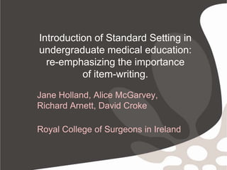 Introduction of Standard Setting in undergraduate medical education: re-emphasizing the importance of item-writing. Jane Holland, Alice McGarvey,  Richard Arnett, David Croke Royal College of Surgeons in Ireland 