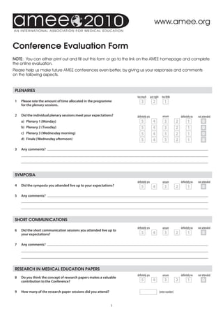 2010                                          www.amee.org


conference evaluation Form
NOTE: You can either print out and fill out this form or go to the link on the AMEE homepage and complete
the online evaluation.
Please help us make future AMEE conferences even better, by giving us your responses and comments
on the following aspects.


 Plenaries
                                                                      too much         just right     too little
 1	   Please	rate	the	amount	of	time	allocated	in	the	programme		         3               2             1
      for	the	plenary	sessions.

 2	   Did	the	individual	plenary	sessions	meet	your	expectations?     definitely yes                   unsure            definitely no   not attended
 	    a)	 Plenary	1	(Monday)                                              5               4             3            2          1            0
 	    b)	 Plenary	2	(Tuesday)                                             5               4             3            2          1            0
 	    c)	 Plenary	3	(Wednesday	morning)                                   5               4             3            2          1            0
 	    d)	 Finale	(Wednesday	afternoon)                                    5               4             3            2          1            0

 3	   Any	comments?		
 	
 	


 symPosia
                                                                      definitely yes                   unsure            definitely no   not attended
 4	   Did	the	symposia	you	attended	live	up	to	your	expectations?         5               4             3            2          1            0
 5	   Any	comments?		
 	
 	


 short communications
                                                                      definitely yes                   unsure            definitely no   not attended
 6	   Did	the	short	communication	sessions	you	attended	live	up	to	
      your	expectations?	                                                 5               4             3            2          1            0

 7	   Any	comments?		
 	
 	


 research in meDical eDucation PaPers
                                                                      definitely yes                   unsure            definitely no   not attended
 8	   Do	you	think	the	concept	of	research	papers	makes	a	valuable	
      contribution	to	the	Conference?                                     5               4             3            2          1            0

 9	   How	many	of	the	research	paper	sessions	did	you	attend?                                       (enter number)



                                                                
 