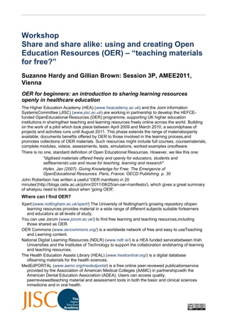 WorkshopShare and share alike: using and creating Open Education Resources (OER) – “teaching materials for free?”<br />Suzanne Hardy and Gillian Brown: Session 3P, AMEE2011, Vienna<br />OER for beginners: an introduction to sharing learning resources openly in healthcare education<br />The Higher Education Academy (HEA) (www.heacademy.ac.uk) and the Joint information Systems Committee (JISC) (www.jisc.ac.uk) are working in partnership to develop the HEFCE-funded Open Educational Resources (OER) programme, supporting UK higher education institutions in sharing their teaching and learning resources freely online across the world. Building on the work of a pilot which took place between April 2009 and March 2010, a second phase of projects and activities runs until August 2011. This phase extends the range of materials openly available, documents benefits offered by OER to those involved in the learning process, and promotes collections of OER materials. Such resources might include full courses, course materials, complete modules, videos, assessments, tests, simulations, worked examples or software.<br />There is no one, standard definition of Open Educational Resources. However, we like this one:<br />quot;
digitised materials offered freely and openly for educators, students and selflearners to use and reuse for teaching, learning and researchquot;
<br />Hylén, Jan (2007). Giving Knowledge for Free: The Emergence of Open Educational Resources. Paris, France: OECD Publishing. p. 30<br />John Robertson has written a useful 'OER manifesto in 20 minutes' (http://blogs.cetis.ac.uk/johnr/2011/08/25/an-oer-manifesto/), which gives a great summary of what you need to think about when 'going OER'.<br />Where can I find OER?<br />Xpert:(www.nottingham.ac.uk/xpert/) The University of Nottingham's growing repository of open learning resources provides material in a wide range of different subjects suitable for learners and educators at all levels of study.<br />You can use Jorum (www.jorum.ac.uk/) to find free learning and teaching resources, including those shared as OER.<br />OER Commons (www.oercommons.org/) is a worldwide network of free and easy to use Teaching and Learning content.<br />National Digital Learning Resources (NDLR) (www.ndlr.ie/) is a HEA funded service between Irish Universities and the Institutes of Technology to support the collaboration and sharing of learning and teaching resources.<br />The Health Education Assets Library (HEAL) (www.healcentral.org/) is a digital database of learning materials for the heatlh sciences.<br />MedEdPORTAL (www.aamc.org/mededportal) is a free online peer-reviewed publication service provided by the Association of American Medical Colleges (AAMC) in partnership2 with the American Dental Education Association (ADEA). Users can access quality, peerreviewed teaching material and assessment tools in both the basic and clinical sciences in medicine and in oral health.<br />Multimedia Educational Resource for Learning and Online Teaching (MERLOT) (www.merlot.org/) is a free and open online community of resources designed primarily for faculty, staff and students of higher education from around the world to share their learning materials and pedagogy.<br />NHS eLearning Repository (www.elearningrepository.nhs.uk/) supports the discovery and sharing of eLearning objects and learning resources in the NHS.<br />Massachusetts Institute of Technology OCW (MIT OpenCourseWare) has made available virtually all of its courses, which can be found at (http://ocw.mit.edu/).<br />The Open University (http://openlearn.open.ac.uk/) has uploaded many of its distance learning packages via the OpenLearn project.<br />Search using DiscoverEd (http://wiki.creativecommons.org/DiscoverEd) a tool created by Creative Commons for improving searching for OER.<br />Are there any tools to help me make my own OER?<br />Xerte Online Toolkits (www.nottingham.ac.uk/xerte/) is a server-based suite of tools for content authors. ELearning materials can be authored quickly and easily using browserbased tools, with no programming required.<br />GLO Maker (www.glomaker.org) software allows you to plan, design and preview learning objects. The GLO Maker website includes GLO Maker software, a number of tutorials and full user guide that you can download.<br />Bo.lt (http://bo.lt/) lets you quot;
remixquot;
 webpages and share them. You can bookmark pages and then mix bits of them together to make your own webpages.<br />OER Glue (www.oerglue.com/) is an interactive tool for building learning content that is interactive and shareable using the same tools your learners use every day.<br />How do I attribute the work of others? I like to give credit where it's due<br />Xpert's attribution tool (www.nottingham.ac.uk/xpert/attribution) helps you to find learning objects, photos, video and sound that are in the public domain and licensed under Creative Commons or other licences. Once you've found what you want to use, you can download it with the source automatically attributed.(NB You may still have to check the terms of use from the original location).<br />Creative Commons (http://creativecommons.org/) allows owners of copyrighted material to give permission for others to use for other scholarly activity. To find out about the different licences and how to use them go to the Creative Commons website.<br />Openattribute (http://openattribute.com/) is an easy to use tool that works in your browser (Chrome, Firefox and Opera as well as Wordpress and Drupal). It makes it easy to copy and paste the correct attribution for any CC licensed work. The tools query the metadata around a CC-licensed object and produce a properly formatted attribution that you can copy and paste wherever you need to.<br />Useful tools<br />The OER IPR support starter pack (www.web2rights.com/OERIPRSupport/starter.html) provides support for anyone creating OERs to help them deal with IPR and licensing issues.<br />The Medicine, Dentistry and Veterinary Medicine (MEDEV) open educational resources good practice risk assessment toolkit (www.medev.ac.uk/ourwork/oer/toolkits/) helps you check that your resources are ready to be uploaded for sharing with others. It helps you be sure you have acted with recommended good practice to avoid risk, especially with regard to IPR and copyright, and consent for using recordings which respects the rights of patients and others, whilst acting responsibly and ethically. The toolkit builds on guidance from the GMC, Wellcome Trust, Institute of Medical Illustrators and others.3<br />Jorum (www.jorum.ac.uk/help/guides/licensing) has some useful guidance on how to use Creative Commons licences, and is also the UK national learning and teaching repository.<br />The OER IPR support risk management calculator (www.web2rights.com/OERIPRSupport/risk-management-calculator/), provides a useful way to help you determine specific levels of risk in your resources.<br />Web2rights/JISC (www.web2rights.com/SCAIPRModule/) is an IPR and licensing module that has been developed by the Strategic Content Alliance for staff working in the public sector to introduce them to the concepts of copyright and other IPR.<br />The STEM OER wiki (stemoer.pbworks.com/w/page/6111366/STEM-OER-Guidance-Wiki is a collection of guidance documents on all aspect of OER prepared by the STEM project teams from a number of HEA/JISC OER pilot projects, which has wide applicability.<br />The NHS eLearning readiness toolkit (www.elearning.nhs.uk) provides a powerful and flexible tool to help you plan eLearning delivery and assess how 'eLearning ready' your organisation is.<br />The OER Infokit (openeducationalresources.pbworks.com) aims to both inform and explain OER and the issues surrounding them for managers, academics and those in learning support who have an interest in releasing OER to the educational community.<br />The STEM OER checklist (stemoer.pbworks.com/w/page/40417233/Release-Checklist) is a simple checklist you should work through to see if your resources are ready to be released as OER.<br />JISC Techdis (www.jisctechdis.ac.uk/techdis/home) provides expert advice, guidance and support on matters relating to accessibility and inclusion.<br />Related projects<br />Transforming Interprofessional Groups through Educational Resources (TIGER OER) quality processes developed by this project can be found on its blog<br />(http://tigeroer.wordpress.com/).<br />SWAPBox (www.swap.ac.uk/projects/swapbox.html) is a collaboration between SWAP and 6 project partners who have addressed the lack of resources in social work and social policy. Individuals will be able to access guidelines on how to modify existing OER and turn their own teaching materials into shareable resources to be uploaded onto SWAPBox.<br />Sickle Cell Open, Online Topics and Educational Resources (SCOOTER) (www.sicklecellanaemia.org/) contains free online resources in Sickle Cell Anaemia and Thalassemia.<br />Public Health Open Resources in the University Sector (PHORUS) (http://phorus.health.heacademy.ac.uk/) provides a bank of freely available online teaching resources for teachers in Public Health.<br />Open Education Resources from Biologists involved in Teaching and Learning (OeRBITAL) (http://heabiowiki.leeds.ac.uk/oerbital/) is a discovery project to explore OER repositories to bring the most suitable resources to the attention of the discipline communities.<br />WikiVet (en.wikivet.net/) is a collaborative initiative funded by JISC and the HEA, involving UK veterinary schools to create a comprehensive online knowledge base, which covers the whole of the veterinary curriculum. NB Only vets and students can access some pages.<br />Discuss open educational resources<br />Heather Prices' OER project blog has a really useful aggregation of RSS feeds (www.netvibes.com/hprice#oer)<br />OER-DISCUSS (https://www.jiscmail.ac.uk/cgi-bin/webadmin?A0=OER-DISCUSS) is a public list of discussions about the release, use, remix and discovery of Open Educational Resources.<br />Look on Twitter using #ukoer4<br />Further reading<br />JISC/HE Academy OER programme synthesis and evaluation project (oersynth.pbworks.com/) provides objective, ongoing evaluation and synthesis of the<br />HEFCE funded programmes run in collaboration between the Higher Education Academy and JISC.<br />The OER impact study<br />(www.jisc.ac.uk/whatwedo/programmes/elearning/oer2/oerimpact.aspx) is a study which assesses the impact of OER in the light of OER activities to date. Outputs from the study, undertaken by Dave White and his team, at the University of Oxford<br />(oerblog.conted.ox.ac.uk/) will include a final report written for practitioners and an accessible report for non-specialists considering the use of OERs.<br />Creative Commons Case Studies (http://wiki.creativecommons.org/Casestudies) is a good place to visit to share experiences of using OER. Read the many well-written accounts that have been added to the database.<br />OER Infokit (openeducationalresources.pbworks.com/) is a comprehensive guide to all aspects of OER built from the outputs and synthesis of the JISC/HEA programmes and drawing on international OER good practice and experience.<br />Resource list<br />Further reading<br />Towards a Consent Commons www.medev.ac.uk/static/uploads/Open_Ed_2010_Williams_Hardy_Baxter_v4_clean_final.doc <br />MEDEV Newsletter 01.23 www.medev.ac.uk/static/uploads/resources/01_newsletter/0122_lo_res.pdf <br />OER Infokit http://openeducationalresources.pbworks.com/ <br />MEDEV good practice risk assessment toolkit www.medev.ac.uk/ourwork/oer/toolkits/ <br />Accessibility guidance on reusable resources and OER www.jisctechdis.ac.uk/techdis/userneeds/digitalresources/reusableresources/ <br />UK OER synthesis and evaluation http://oersynth.pbworks.com/ <br />MEDEV OER blog www.medev.ac.uk/blog/oer-phase-2-blog/ <br />Worldwide intellectual property offices www.wipo.int/directory/en/urls.jsp <br />OER Africa tookits www.oerafrica.org/understandingoer/OERToolkits/tabid/362/Default.aspx <br />Indispensible URLs<br />www.medev.ac.uk/ourwork/oer/ <br />www.medev.ac.uk/ourwork/oer/oer_intro/ <br />www.jisc.ac.uk/oer/ <br />www.heacademy.ac.uk/oer/ <br />www.elearningrepository.nhs.uk/ <br />www.elearningreadiness.org/ <br />http://creativecommons.org/ <br />www.web2rights.com/OERIPRSupport/ <br />http://medicalimages.pbworks.com/ <br />http://stemoer.pbworks.com/ <br />www8.open.ac.uk/score/ <br />www.nottingham.ac.uk/xpert/ <br />www.mededportal.org/ <br />www.meducator.net/ <br />www.virtualpatients.eu/referatory/ <br />www.slideshare.net/SuzanneHardy/ <br />www.medev.ac.uk/ourwork/oer/<br />The MEDEV newsletter, number 01.22, was a special edition featuring virtual patients, OER and elearning and can be found at <br />