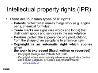Intellectual property rights (IPR)
• There are four main types of IP rights
– Patents protect what makes things work (e.g. engine
parts, chemical formulas)
– Trade marks are signs (like words and logos) that
distinguish goods and services in the marketplace
– Designs protect the appearance of a product/logo,
from the shape of an aeroplane to a fashion item
– Copyright is an automatic right which applies
when
the work is expressed (fixed, written or recorded)
• Copyright, Design and Patents Act, 1988
• Copyright arises automatically when an original idea (author
uses some judgment or skill) is expressed/created
– www.ipo.gov.uk
www.medev.ac.uk
 
