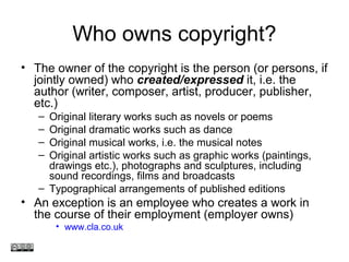 Who owns copyright?
• The owner of the copyright is the person (or persons, if
jointly owned) who created/expressed it, i.e. the
author (writer, composer, artist, producer, publisher,
etc.)
– Original literary works such as novels or poems
– Original dramatic works such as dance
– Original musical works, i.e. the musical notes
– Original artistic works such as graphic works (paintings,
drawings etc.), photographs and sculptures, including
sound recordings, films and broadcasts
– Typographical arrangements of published editions
• An exception is an employee who creates a work in
the course of their employment (employer owns)
• www.cla.co.uk
www.medev.ac.uk
 