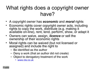 What rights does a copyright owner
have?
• A copyright owner has economic and moral rights
• Economic rights cover copyright owner acts, including
rights to copy the work, distribute (e.g. making it
available on-line), rent, lend, perform, show, or adapt it
• Owners can waive, assign, licence or sell the
ownership of their economic rights
• Moral rights can be waived (but not licensed or
assigned) and include the right to
– Be identified as the author
– Deny a work (that an author did not create)
– Object to derogatory treatment of the work
• www.cla.co.uk
www.medev.ac.uk
 