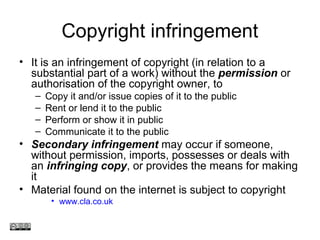 Copyright infringement
• It is an infringement of copyright (in relation to a
substantial part of a work) without the permission or
authorisation of the copyright owner, to
– Copy it and/or issue copies of it to the public
– Rent or lend it to the public
– Perform or show it in public
– Communicate it to the public
• Secondary infringement may occur if someone,
without permission, imports, possesses or deals with
an infringing copy, or provides the means for making
it
• Material found on the internet is subject to copyright
• www.cla.co.uk
www.medev.ac.uk
 