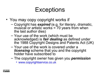 Exceptions
• You may copy copyright works if
– Copyright has expired (e.g. for literary, dramatic,
musical or artistic works = 70 years from when
the last author dies)
– Your use of the work (which must be
acknowledged) is fair dealing as defined under
the 1988 Copyright Designs and Patents Act (UK)
– Your use of the work is covered under a
licensing scheme that you and the copyright
holder have subscribed to
– The copyright owner has given you permission
• www.copyrightservice.co.uk
www.medev.ac.uk
 