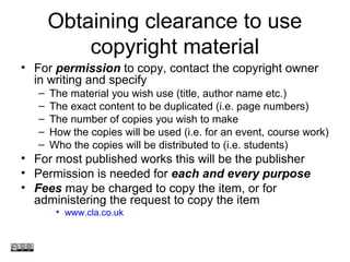Obtaining clearance to use
copyright material
• For permission to copy, contact the copyright owner
in writing and specify
– The material you wish use (title, author name etc.)
– The exact content to be duplicated (i.e. page numbers)
– The number of copies you wish to make
– How the copies will be used (i.e. for an event, course work)
– Who the copies will be distributed to (i.e. students)
• For most published works this will be the publisher
• Permission is needed for each and every purpose
• Fees may be charged to copy the item, or for
administering the request to copy the item
• www.cla.co.uk
www.medev.ac.uk
 
