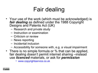 Fair dealing
• Your use of the work (which must be acknowledged) is
fair dealing as defined under the 1988 Copyright
Designs and Patents Act (UK)
– Research and private study
– Instruction or examination
– Criticism or review
– News reporting
– Incidental inclusion
– Accessibility for someone with, e.g. a visual impairment
• There is no simple formula or % that can be applied,
fair dealing doesn’t permit internet sharing –instead
use licenced materials, or ask for permission
• www.copyrightservice.co.uk
www.medev.ac.uk
 
