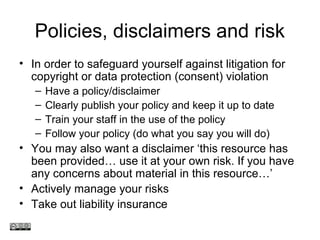 Policies, disclaimers and risk
• In order to safeguard yourself against litigation for
copyright or data protection (consent) violation
– Have a policy/disclaimer
– Clearly publish your policy and keep it up to date
– Train your staff in the use of the policy
– Follow your policy (do what you say you will do)
• You may also want a disclaimer ‘this resource has
been provided… use it at your own risk. If you have
any concerns about material in this resource…’
• Actively manage your risks
• Take out liability insurance
www.medev.ac.uk
 