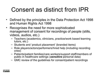 Consent as distinct from IPR
• Defined by the principles in the Data Protection Act 1998
and Human Rights Act 1998
• Recognises the need for more sophisticated
management of consent for recordings of people (stills,
videos, audios, etc.)
– Teachers (academics, clinicians, practice/work based learning
tutors, etc.)
– Students and ‘product placement’ (branded items)
– Role players/actors/performers/hired help (including recording
crew)
– Patients/patient families/care workers/support staff/members of
public in healthcare settings (sensitive personal data)
– GMC review of the guidelines for consent/patient recordings
www.medev.ac.uk
 