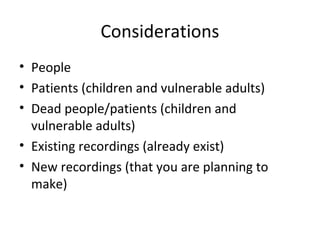 Considerations
• People
• Patients (children and vulnerable adults)
• Dead people/patients (children and
vulnerable adults)
• Existing recordings (already exist)
• New recordings (that you are planning to
make)
 