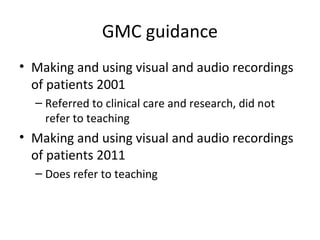 GMC guidance
• Making and using visual and audio recordings
of patients 2001
– Referred to clinical care and research, did not
refer to teaching
• Making and using visual and audio recordings
of patients 2011
– Does refer to teaching
 