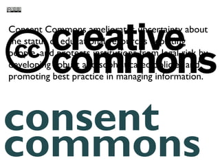 consent
commons
Consent Commons ameliorates uncertainty about
the status of educational resources depicting
people, and protects institutions from legal risk by
developing robust and sophisticated policies and
promoting best practice in managing information.
 