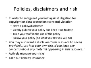 Policies, disclaimers and risk
• In order to safeguard yourself against litigation for
copyright or data protection (consent) violation
– Have a policy/disclaimer
– Clearly publish your policy and keep it up to date
– Train your staff in the use of the policy
– Follow your policy (do what you say you will do)
• You may also want a disclaimer ‘this resource has been
provided… use it at your own risk. If you have any
concerns about any material appearing in this resource…’
• Actively manage your risks
• Take out liability insurance
www.medev.ac.uk
 