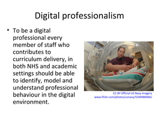 Digital professionalism
• To be a digital
professional every
member of staff who
contributes to
curriculum delivery, in
both NHS and academic
settings should be able
to identify, model and
understand professional
behaviour in the digital
environment.
CC-BY Official US Navy Imagery
www.flickr.com/photos/usnavy/5509486066/
 