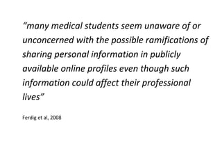 “many medical students seem unaware of or
unconcerned with the possible ramifications of
sharing personal information in publicly
available online profiles even though such
information could affect their professional
lives”
Ferdig et al, 2008
 