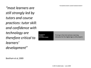 “most learners are
still strongly led by
tutors and course
practices: tutor skills
and confidence with
technology are
therefore critical to
learners'
development”
Beetham et al, 2009
 