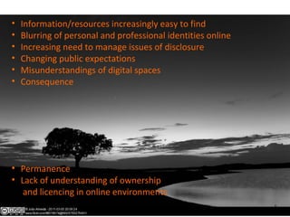 • Information/resources increasingly easy to find
• Blurring of personal and professional identities online
• Increasing need to manage issues of disclosure
• Changing public expectations
• Misunderstandings of digital spaces
• Consequence
• Permanence
• Lack of understanding of ownership
and licencing in online environments
 