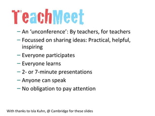 – An ‘unconference’: By teachers, for teachers
– Focussed on sharing ideas: Practical, helpful,
inspiring
– Everyone participates
– Everyone learns
– 2- or 7-minute presentations
– Anyone can speak
– No obligation to pay attention
With thanks to Isla Kuhn, @ Cambridge for these slides
 