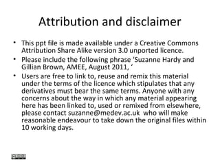Attribution and disclaimer
• This ppt file is made available under a Creative Commons
Attribution Share Alike version 3.0 unported licence.
• Please include the following phrase ‘Suzanne Hardy and
Gillian Brown, AMEE, August 2011, ‘
• Users are free to link to, reuse and remix this material
under the terms of the licence which stipulates that any
derivatives must bear the same terms. Anyone with any
concerns about the way in which any material appearing
here has been linked to, used or remixed from elsewhere,
please contact suzanne@medev.ac.uk who will make
reasonable endeavour to take down the original files within
10 working days.
 