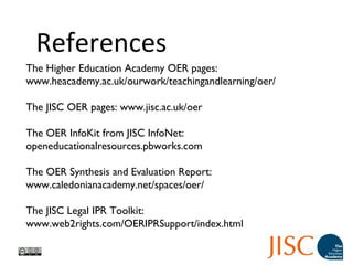 The Higher Education Academy OER pages:
www.heacademy.ac.uk/ourwork/teachingandlearning/oer/
The JISC OER pages: www.jisc.ac.uk/oer
The OER InfoKit from JISC InfoNet:
openeducationalresources.pbworks.com
The OER Synthesis and Evaluation Report:
www.caledonianacademy.net/spaces/oer/
The JISC Legal IPR Toolkit:
www.web2rights.com/OERIPRSupport/index.html
References
 