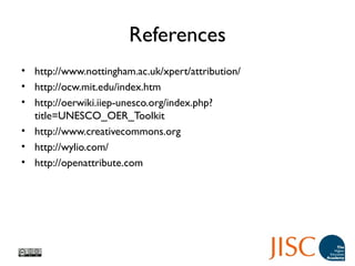 References
• http://www.nottingham.ac.uk/xpert/attribution/
• http://ocw.mit.edu/index.htm
• http://oerwiki.iiep-unesco.org/index.php?
title=UNESCO_OER_Toolkit
• http://www.creativecommons.org
• http://wylio.com/
• http://openattribute.com
 