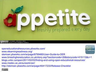 openeducationalresources.pbworks.com/
www.elearningreadiness.org/
stemoer.pbworks.com/w/page/6799480/User-Guide-to-OER
www.timeshighereducation.co.uk/story.asp?sectioncode=26&storycode=415115&c=1
blogs.unbc.ca/open/2011/02/03/finding-and-using-open-educational-resources/
www.medev.ac.uk/ourwork/oer/
http://stemoer.pbworks.com/w/page/40417233/Release-Checklist
 