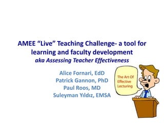 AMEE “Live” Teaching Challenge- a tool for
learning and faculty development
aka Assessing Teacher Effectiveness
Alice Fornari, EdD
Patrick Gannon, PhD
Paul Roos, MD
Suleyman Yıldız, EMSA
 