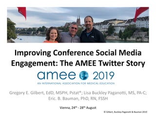 Improving	Conference	Social	Media	
Engagement:	The	AMEE	Twitter	Story		
Gregory	E.	Gilbert,	EdD,	MSPH,	Pstat®;	Lisa	Buckley	Paganotti,	MS,	PA-C;	
Eric.	B.	Bauman,	PhD,	RN,	FSSH	
Vienna,	24th	-	28th	August		
©	Gilbert,	Buckley-Paganotti	&	Bauman	2019	
 