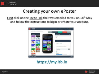 LEARNING
TOOLBOX
Learning
Toolbox
my.ltb.io
Creating your own ePoster
https://my.ltb.io
First click on the invite link that was emailed to you on 18th May
and follow the instructions to login or create your account.
 